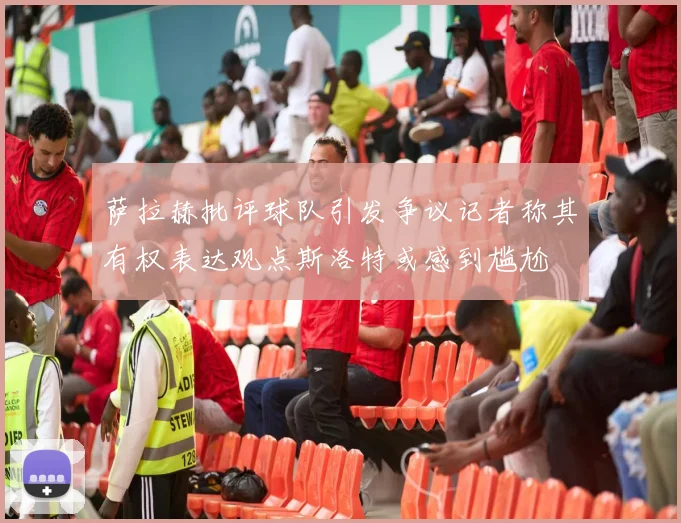 萨拉赫批评球队引发争议记者称其有权表达观点斯洛特或感到尴尬