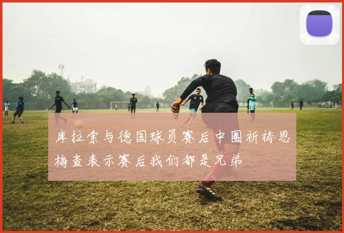 库拉索与德国球员赛后中圈祈祷恩梅查表示赛后我们都是兄弟