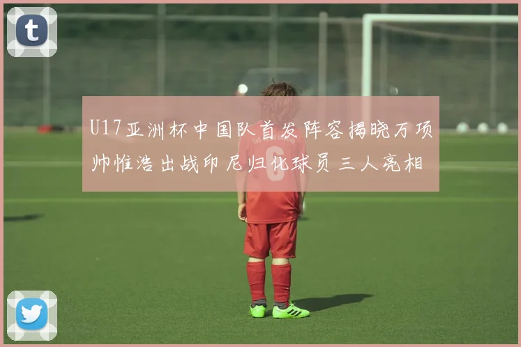 U17亚洲杯中国队首发阵容揭晓万项帅惟浩出战印尼归化球员三人亮相
