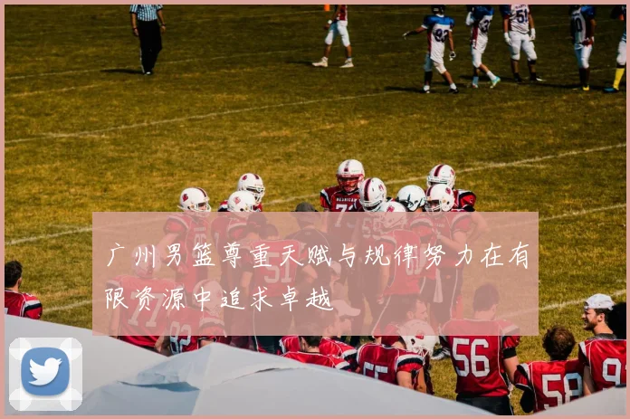 广州男篮尊重天赋与规律努力在有限资源中追求卓越