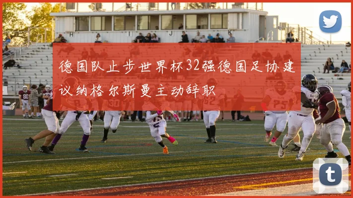 德国队止步世界杯32强德国足协建议纳格尔斯曼主动辞职