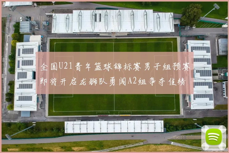 全国U21青年篮球锦标赛男子组预赛即将开启龙狮队勇闯A2组争夺佳绩