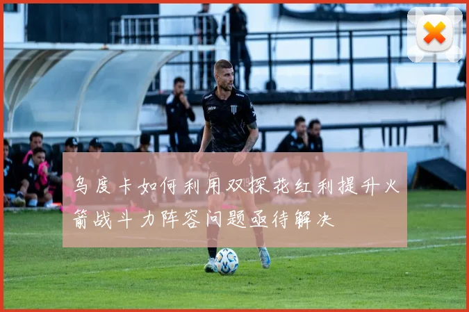 乌度卡如何利用双探花红利提升火箭战斗力阵容问题亟待解决