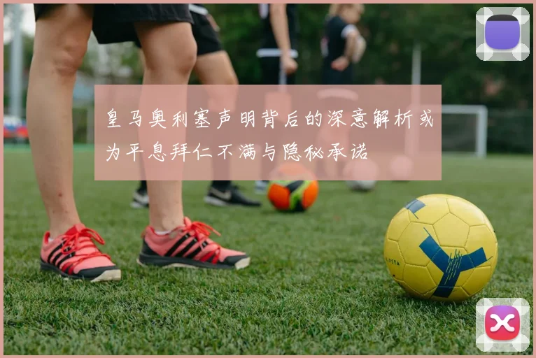 皇马奥利塞声明背后的深意解析或为平息拜仁不满与隐秘承诺