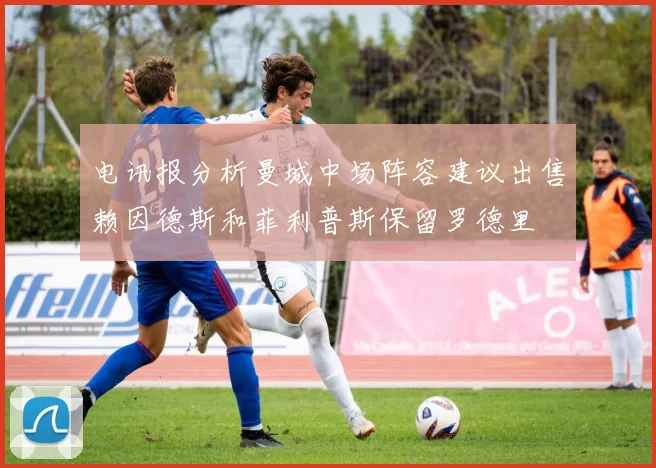 电讯报分析曼城中场阵容建议出售赖因德斯和菲利普斯保留罗德里