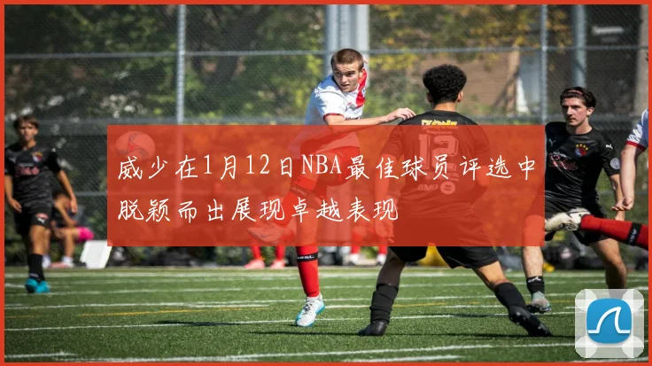 威少在1月12日NBA最佳球员评选中脱颖而出展现卓越表现