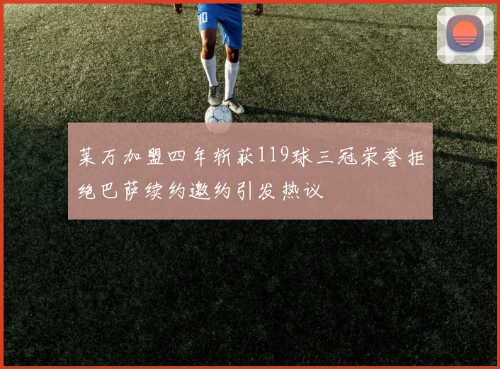 莱万加盟四年斩获119球三冠荣誉拒绝巴萨续约邀约引发热议