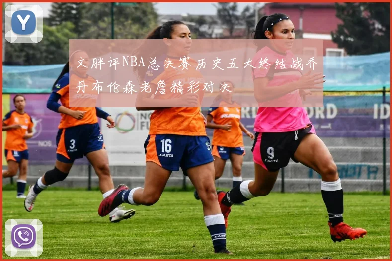 文胖评NBA总决赛历史五大终结战乔丹布伦森老詹精彩对决