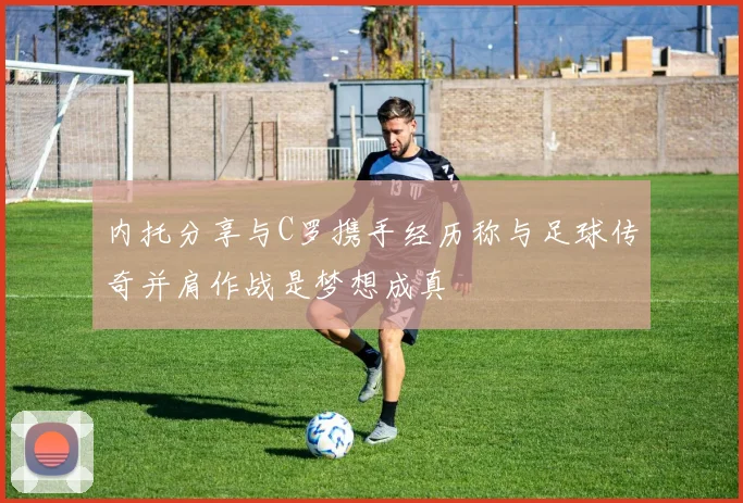 内托分享与C罗携手经历称与足球传奇并肩作战是梦想成真