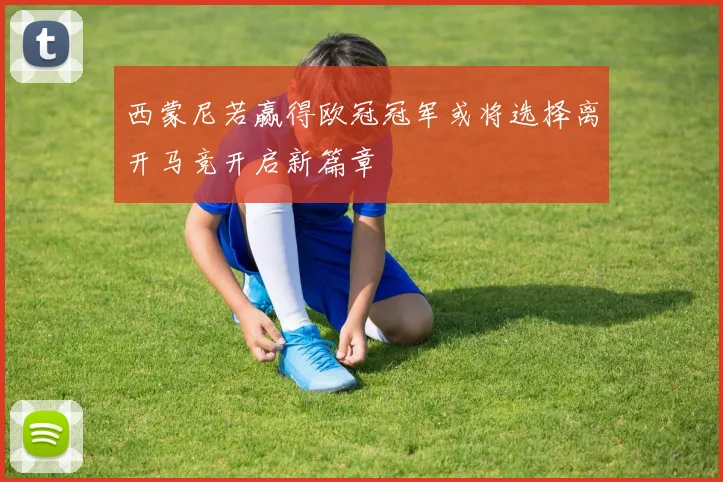 西蒙尼若赢得欧冠冠军或将选择离开马竞开启新篇章
