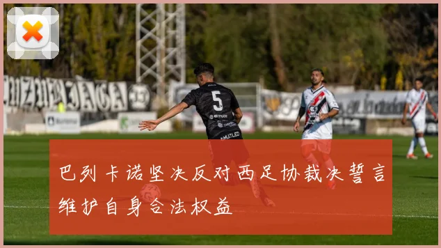 巴列卡诺坚决反对西足协裁决誓言维护自身合法权益