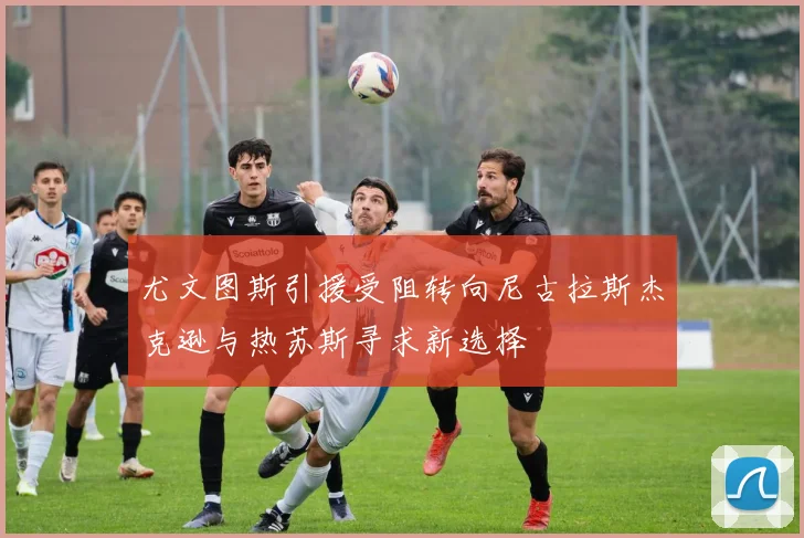 尤文图斯引援受阻转向尼古拉斯杰克逊与热苏斯寻求新选择