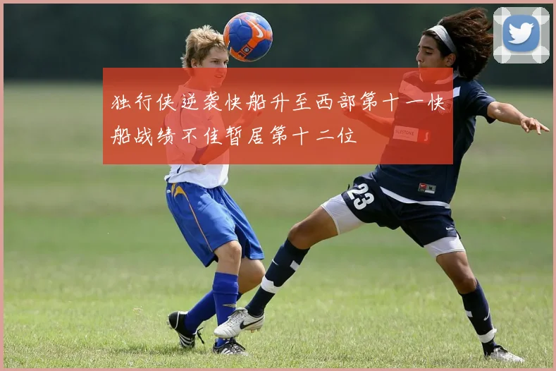 独行侠逆袭快船升至西部第十一快船战绩不佳暂居第十二位