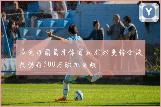 马竞与葡萄牙体育就尤尔曼转会谈判仍存500万欧元分歧