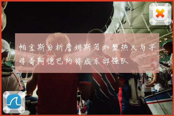 帕金斯分析詹姆斯若加盟热火与字母哥阿德巴约将成东部强队