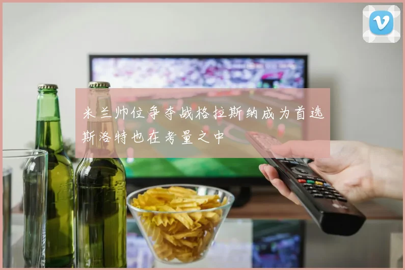 米兰帅位争夺战格拉斯纳成为首选斯洛特也在考量之中