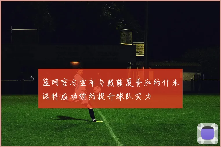 篮网官方宣布与戴隆夏普和约什米诺特成功续约提升球队实力