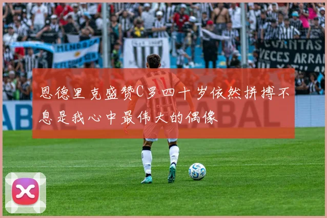 恩德里克盛赞C罗四十岁依然拼搏不息是我心中最伟大的偶像