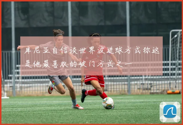 库尼亚自信谈世界波进球方式称这是他最喜欢的破门方式之一